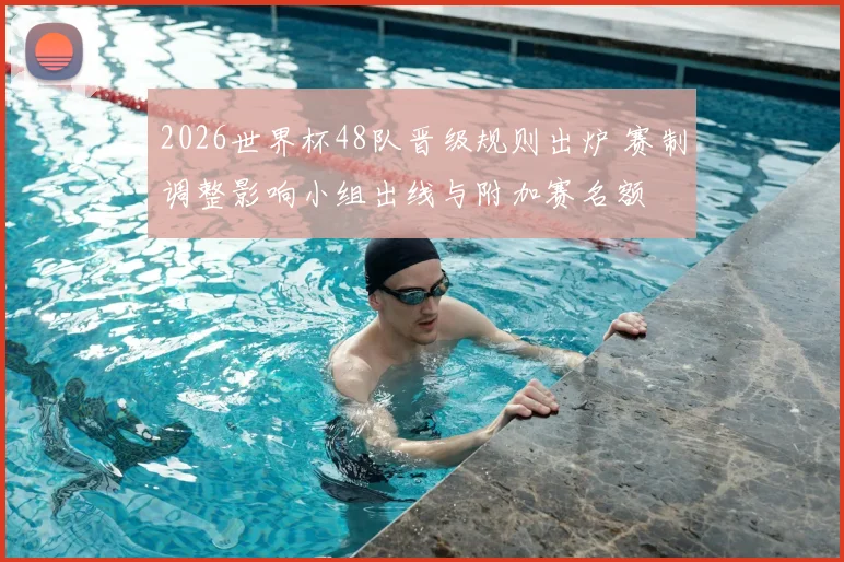 2026世界杯48队晋级规则出炉 赛制调整影响小组出线与附加赛名额