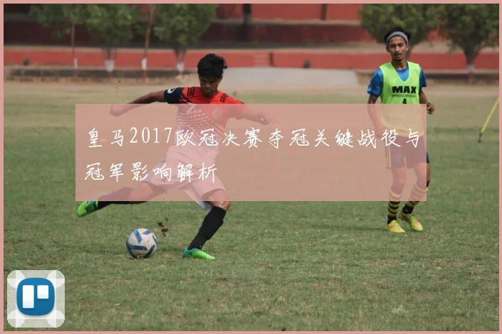 皇马2017欧冠决赛夺冠关键战役与冠军影响解析