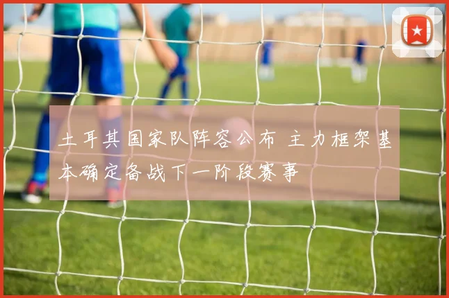 土耳其国家队阵容公布 主力框架基本确定备战下一阶段赛事