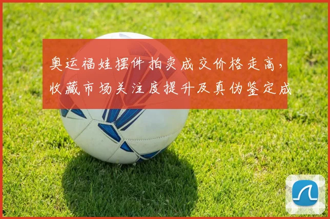 奥运福娃摆件拍卖成交价格走高,收藏市场关注度提升及真伪鉴定成热点