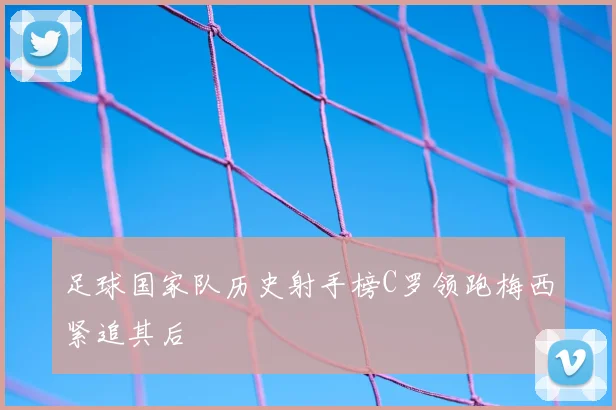 足球国家队历史射手榜C罗领跑梅西紧追其后