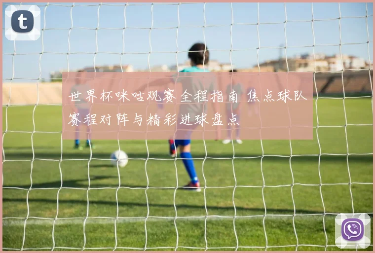 世界杯咪咕观赛全程指南 焦点球队赛程对阵与精彩进球盘点