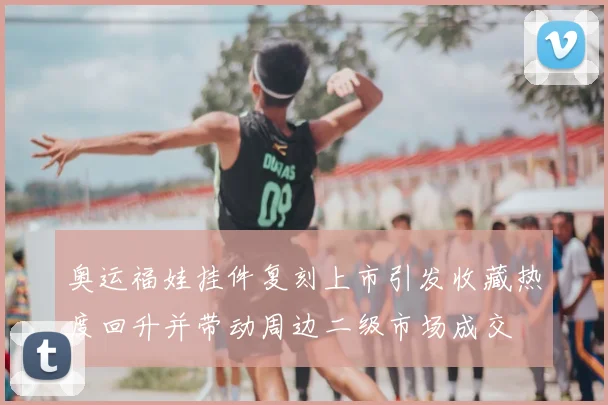 奥运福娃挂件复刻上市引发收藏热度回升并带动周边二级市场成交