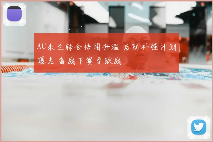 AC米兰转会传闻升温 后防补强计划曝光 备战下赛季欧战