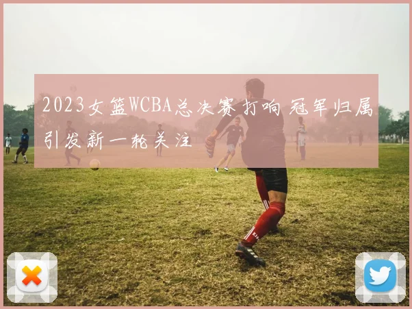 2023女篮WCBA总决赛打响 冠军归属引发新一轮关注