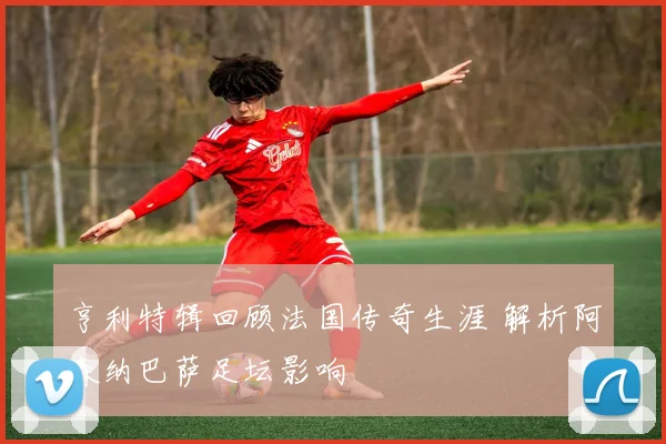 亨利特辑回顾法国传奇生涯 解析阿森纳巴萨足坛影响