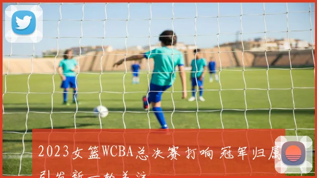 2023女篮WCBA总决赛打响 冠军归属引发新一轮关注