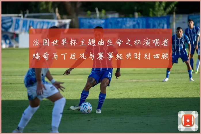 法国世界杯主题曲生命之杯演唱者瑞奇马丁近况与赛事经典时刻回顾