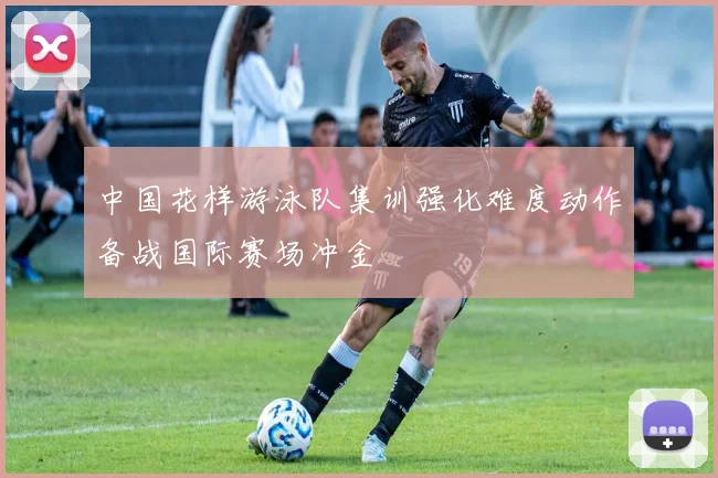 中国花样游泳队集训强化难度动作备战国际赛场冲金