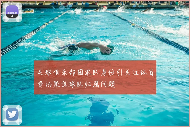 足球俱乐部国家队身份引关注体育资讯聚焦球队归属问题