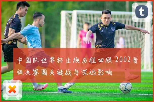 中国队世界杯出线历程回顾 2002晋级决赛圈关键战与深远影响