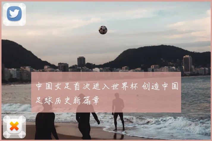 中国女足首次进入世界杯 创造中国足球历史新篇章