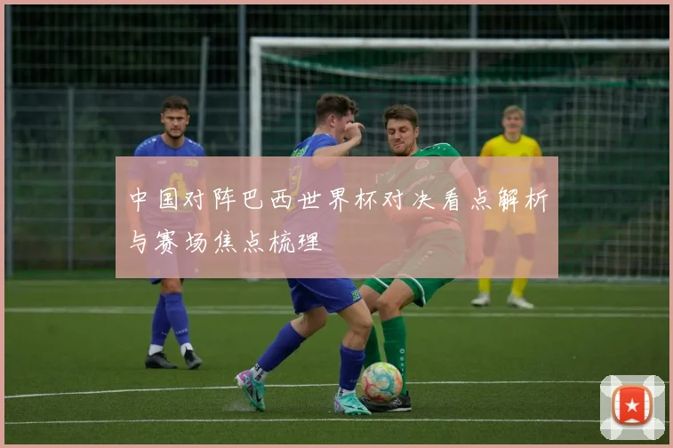 中国对阵巴西世界杯对决看点解析与赛场焦点梳理
