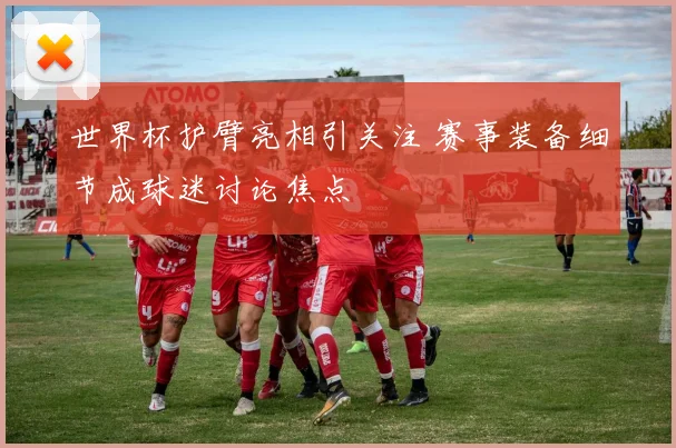 世界杯护臂亮相引关注 赛事装备细节成球迷讨论焦点