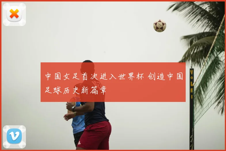 中国女足首次进入世界杯 创造中国足球历史新篇章