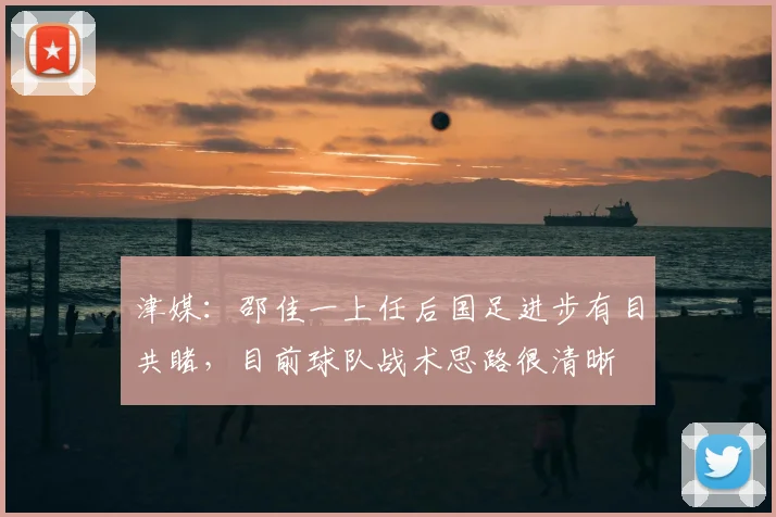 津媒:邵佳一上任后国足进步有目共睹,目前球队战术思路很清晰